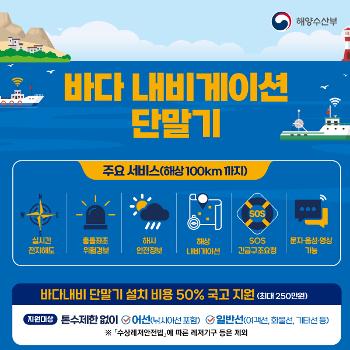 바다 내비게이션 단말기
바다내비 단말기 설치 비용 50% 국고지원(최대250만원)
2021년 1월 30일 이후 건조되거나 수입된 선박은
바다 내비게이션 단말기 의무설치 대상입니다.